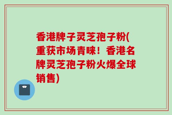 香港牌子灵芝孢子粉(重获市场青睐！香港名牌灵芝孢子粉火爆全球销售)