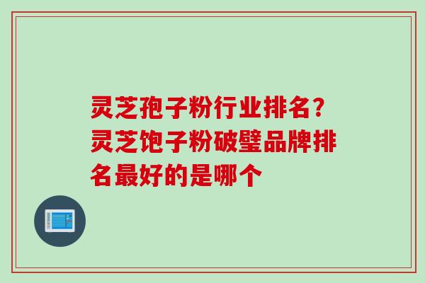 灵芝孢子粉行业排名？灵芝饱子粉破璧品牌排名最好的是哪个