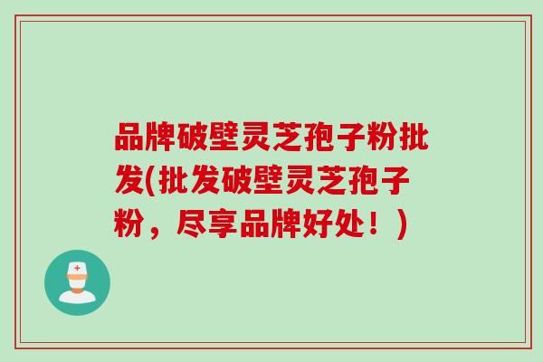 品牌破壁灵芝孢子粉批发(批发破壁灵芝孢子粉，尽享品牌好处！)