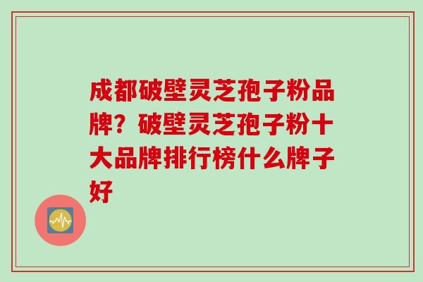 成都破壁灵芝孢子粉品牌？破壁灵芝孢子粉十大品牌排行榜什么牌子好