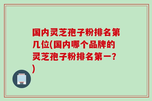 国内灵芝孢子粉排名第几位(国内哪个品牌的灵芝孢子粉排名第一？)