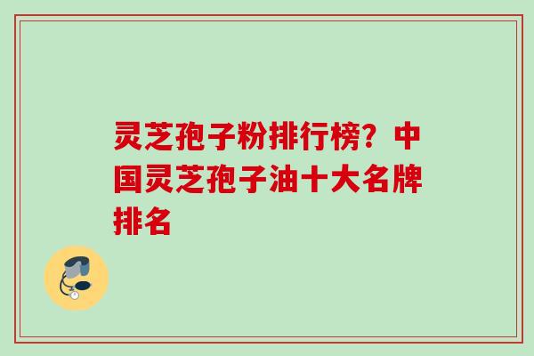 灵芝孢子粉排行榜？中国灵芝孢子油十大名牌排名