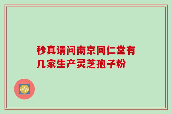 秒真请问南京同仁堂有几家生产灵芝孢子粉