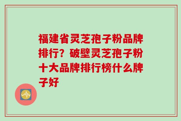 福建省灵芝孢子粉品牌排行？破壁灵芝孢子粉十大品牌排行榜什么牌子好