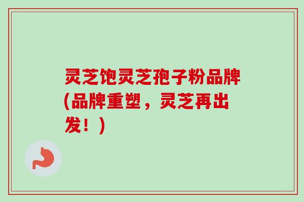 灵芝饱灵芝孢子粉品牌(品牌重塑,灵芝再出发!) 灵芝饱灵芝孢子粉品牌(品牌重塑,灵芝再出发!)
