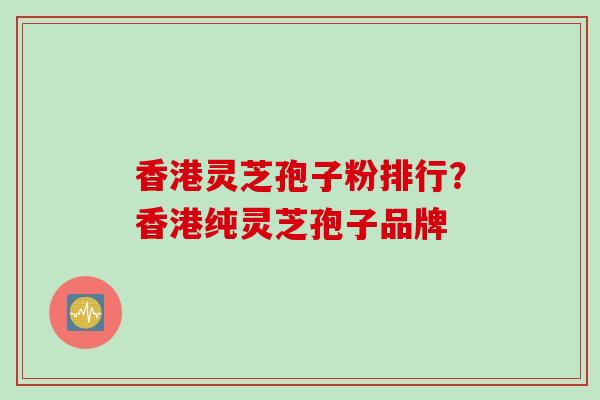 香港灵芝孢子粉排行？香港纯灵芝孢子品牌