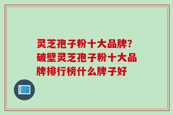 灵芝孢子粉十大品牌？破壁灵芝孢子粉十大品牌排行榜什么牌子好