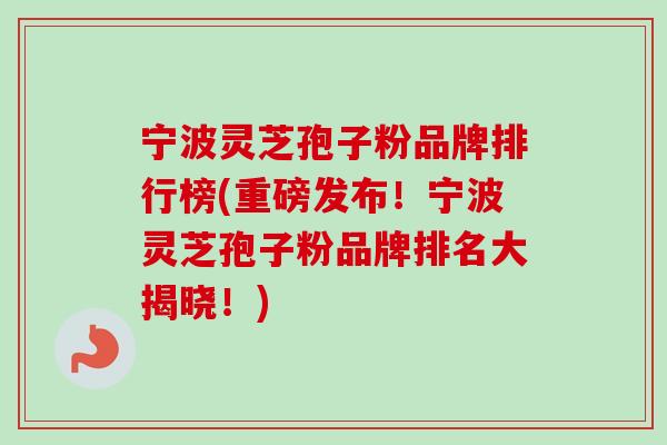 宁波灵芝孢子粉品牌排行榜(重磅发布！宁波灵芝孢子粉品牌排名大揭晓！)
