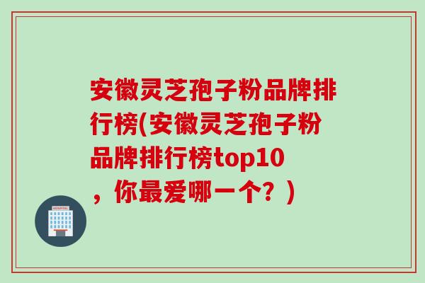 安徽灵芝孢子粉品牌排行榜(安徽灵芝孢子粉品牌排行榜top10，你最爱哪一个？)
