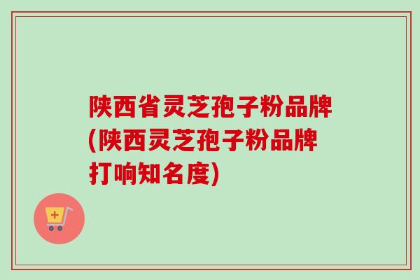 陕西省灵芝孢子粉品牌(陕西灵芝孢子粉品牌打响知名度) 陕西省灵芝孢子粉品牌(陕西灵芝孢子粉品牌打响知名度)