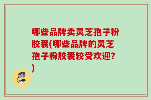 哪些品牌卖灵芝孢子粉胶囊(哪些品牌的灵芝孢子粉胶囊较受欢迎？)
