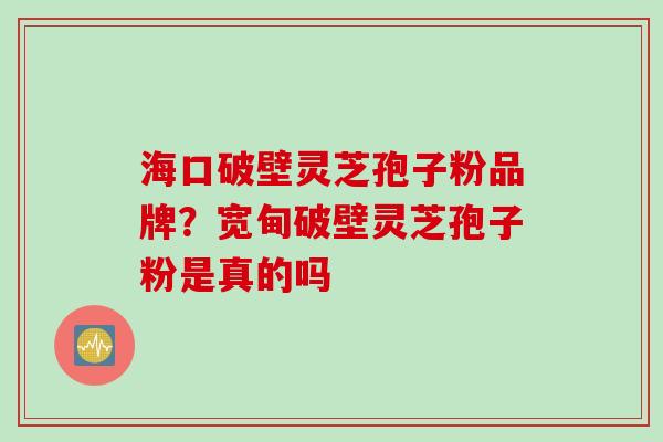 海口破壁灵芝孢子粉品牌？宽甸破壁灵芝孢子粉是真的吗