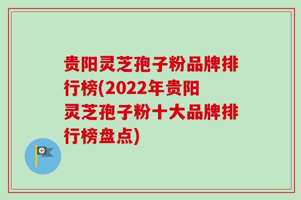 贵阳灵芝孢子粉品牌排行榜(2022年贵阳灵芝孢子粉十大品牌排行榜盘点)