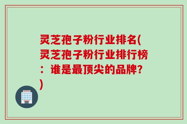 灵芝孢子粉行业排名(灵芝孢子粉行业排行榜：谁是最顶尖的品牌？)