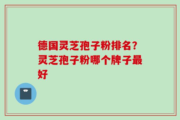 德国灵芝孢子粉排名？灵芝孢子粉哪个牌子最好