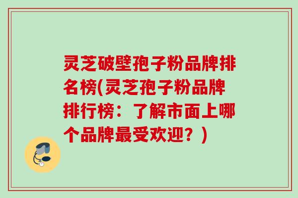 灵芝破壁孢子粉品牌排名榜(灵芝孢子粉品牌排行榜：了解市面上哪个品牌最受欢迎？)