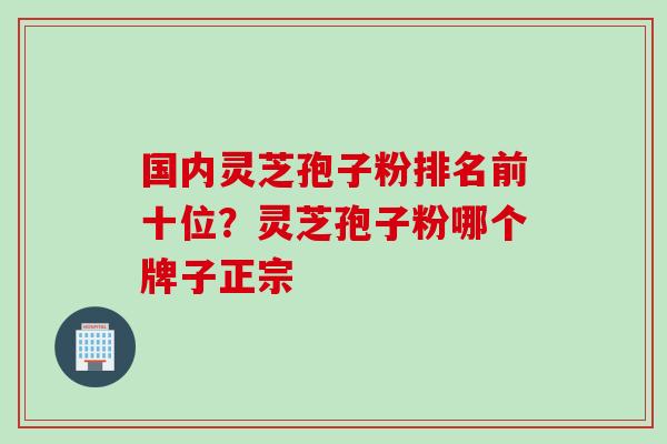 国内灵芝孢子粉排名前十位？灵芝孢子粉哪个牌子正宗