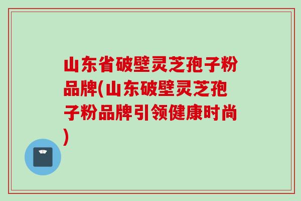 山东省破壁灵芝孢子粉品牌(山东破壁灵芝孢子粉品牌引领健康时尚)