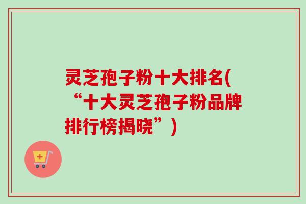 灵芝孢子粉十大排名(“十大灵芝孢子粉品牌排行榜揭晓”)