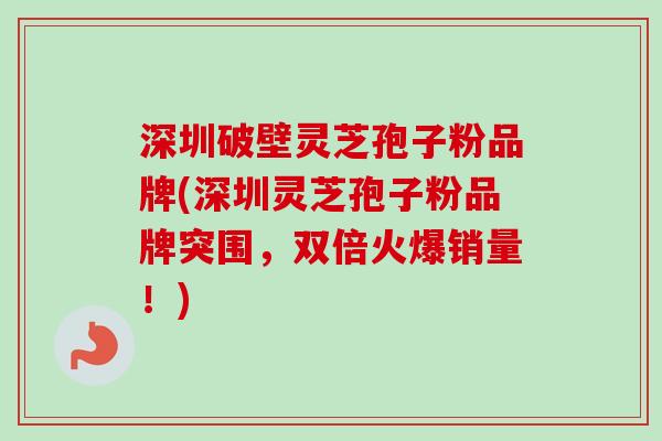 深圳破壁灵芝孢子粉品牌(深圳灵芝孢子粉品牌突围，双倍火爆销量！)