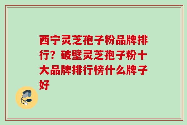 西宁灵芝孢子粉品牌排行？破壁灵芝孢子粉十大品牌排行榜什么牌子好