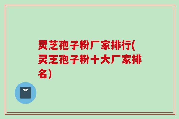 灵芝孢子粉厂家排行(灵芝孢子粉十大厂家排名)