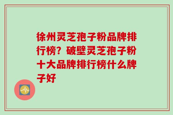 徐州灵芝孢子粉品牌排行榜？破壁灵芝孢子粉十大品牌排行榜什么牌子好