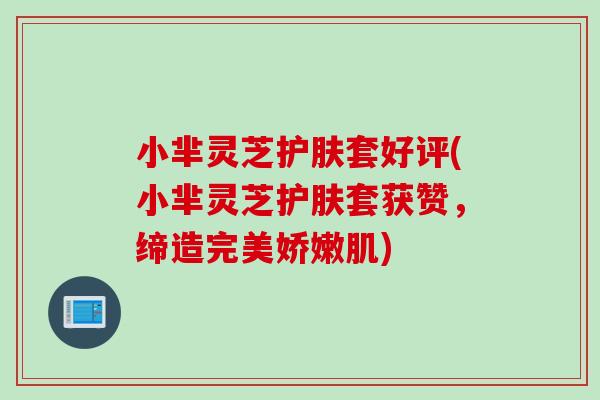 小芈灵芝护肤套好评(小芈灵芝护肤套获赞,缔造完美娇嫩肌) 小芈灵芝护肤套好评(小芈灵芝护肤套获赞,缔造完美娇嫩肌)