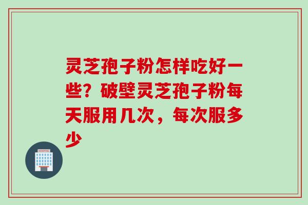 灵芝孢子粉怎样吃好一些？破壁灵芝孢子粉每天服用几次，每次服多少