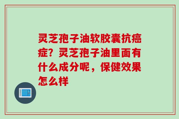 灵芝孢子油软胶囊抗癌症？灵芝孢子油里面有什么成分呢，保健效果怎么样