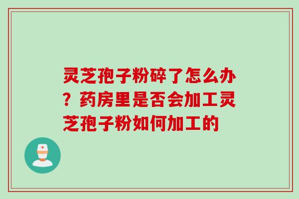 灵芝孢子粉碎了怎么办？药房里是否会加工灵芝孢子粉如何加工的