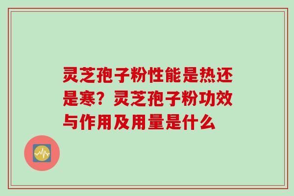 灵芝孢子粉性能是热还是寒？灵芝孢子粉功效与作用及用量是什么