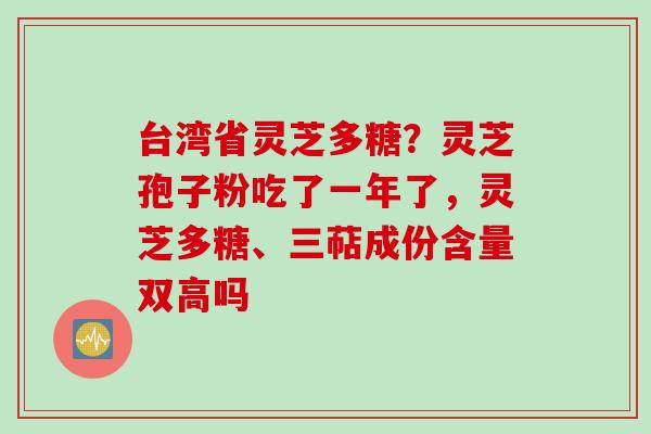 台湾省灵芝多糖？灵芝孢子粉吃了一年了，灵芝多糖、三萜成份含量双高吗