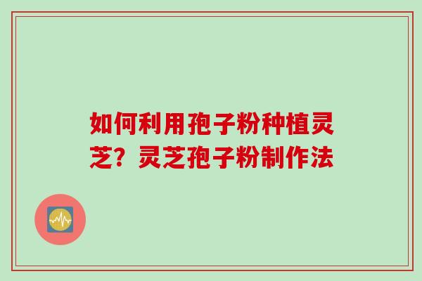 如何利用孢子粉种植灵芝？灵芝孢子粉制作法