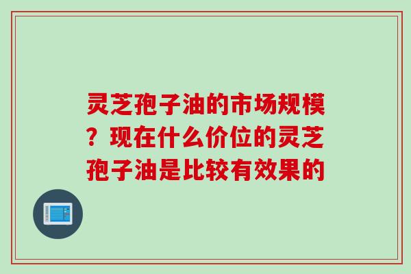 灵芝孢子油的市场规模？现在什么价位的灵芝孢子油是比较有效果的
