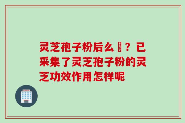 灵芝孢子粉后么呝？已采集了灵芝孢子粉的灵芝功效作用怎样呢