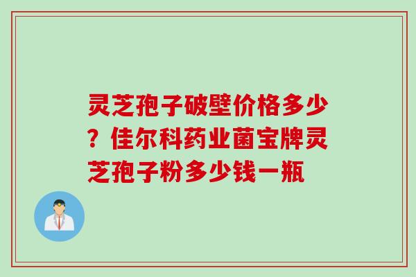 灵芝孢子破壁价格多少？佳尔科药业菌宝牌灵芝孢子粉多少钱一瓶