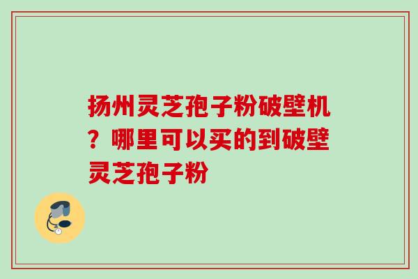 扬州灵芝孢子粉破壁机?哪里可以买的到破壁灵芝孢子粉 扬州灵芝孢子粉破壁机?哪里可以买的到破壁灵芝孢子粉
