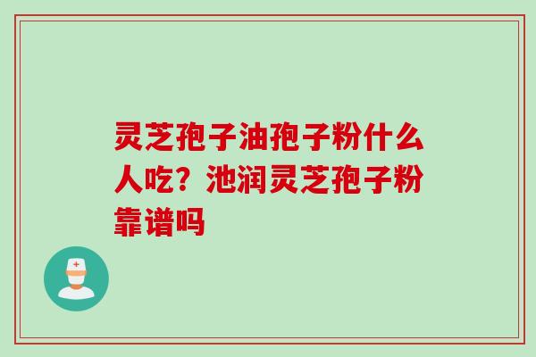 灵芝孢子油孢子粉什么人吃？池润灵芝孢子粉靠谱吗