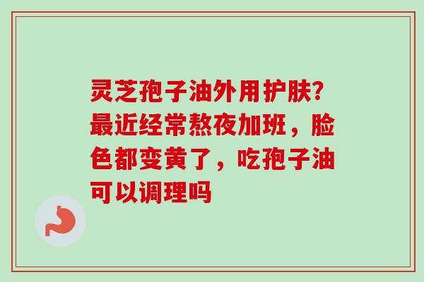 灵芝孢子油外用护肤？最近经常熬夜加班，脸色都变黄了，吃孢子油可以调理吗
