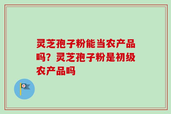 灵芝孢子粉能当农产品吗？灵芝孢子粉是初级农产品吗