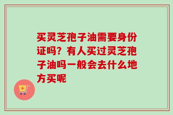 买灵芝孢子油需要身份证吗？有人买过灵芝孢子油吗一般会去什么地方买呢