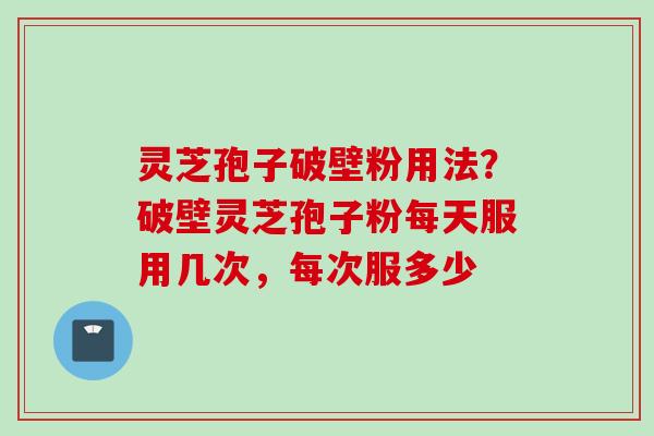 灵芝孢子破壁粉用法？破壁灵芝孢子粉每天服用几次，每次服多少