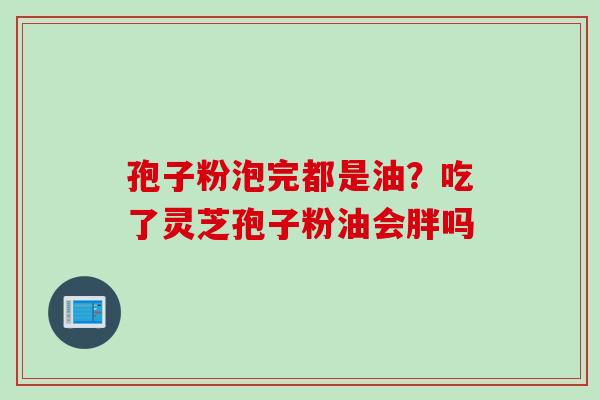 孢子粉泡完都是油？吃了灵芝孢子粉油会胖吗