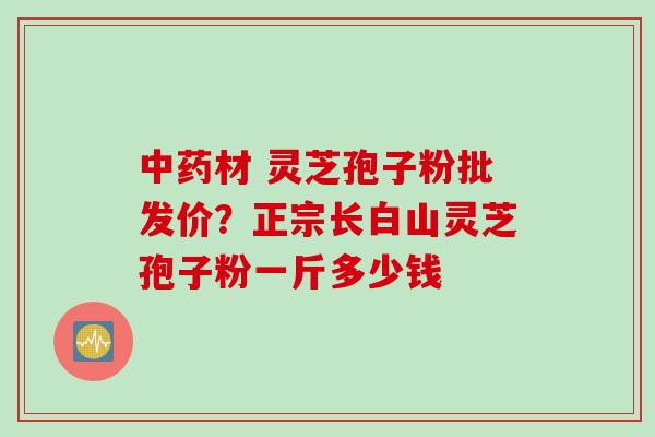 材 灵芝孢子粉批发价?正宗长白山灵芝孢子粉一斤多少钱 材 灵芝孢子粉批发价?正宗长白山灵芝孢子粉一斤多少钱