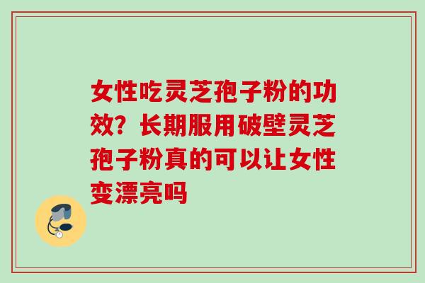 女性吃灵芝孢子粉的功效？长期服用破壁灵芝孢子粉真的可以让女性变漂亮吗