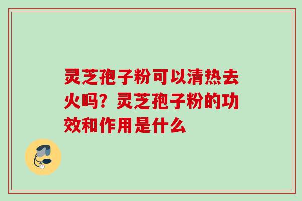 灵芝孢子粉可以清热去火吗？灵芝孢子粉的功效和作用是什么