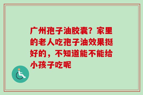 广州孢子油胶囊？家里的老人吃孢子油效果挺好的，不知道能不能给小孩子吃呢