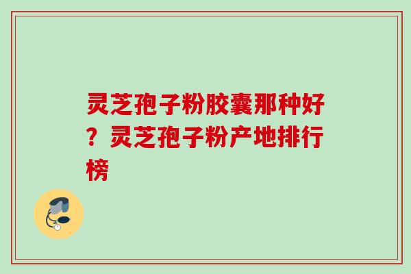 灵芝孢子粉胶囊那种好？灵芝孢子粉产地排行榜