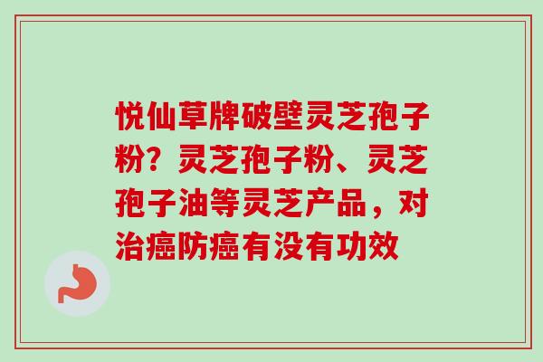 悦仙草牌破壁灵芝孢子粉?灵芝孢子粉、灵芝孢子油等灵芝产品,对防有没有功效 悦仙草牌破壁灵芝孢子粉?灵芝孢子粉、灵芝孢子油等灵芝产品,对防有没有功效